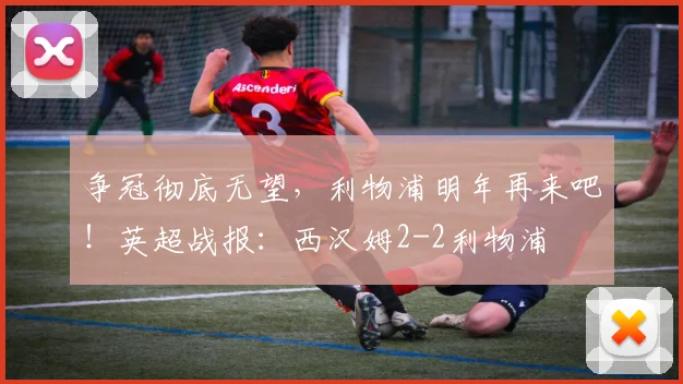 争冠彻底无望，利物浦明年再来吧！英超战报：西汉姆2-2利物浦