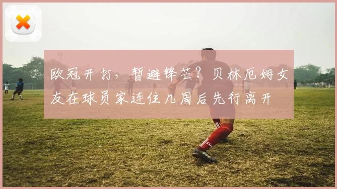 欧冠开打，暂避锋芒？贝林厄姆女友在球员家连住几周后先行离开