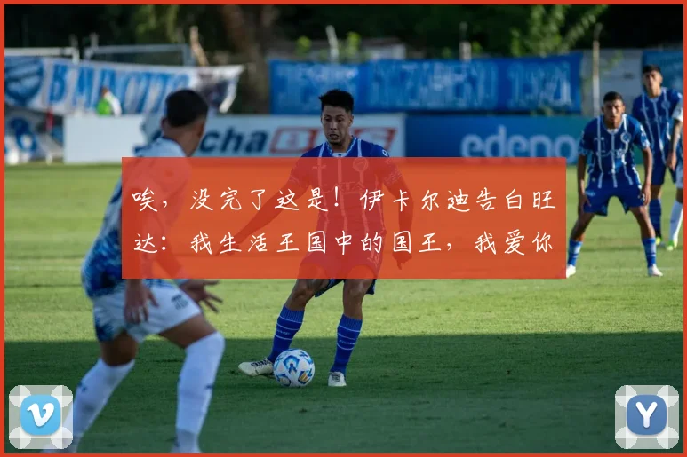 唉，没完了这是！伊卡尔迪告白旺达：我生活王国中的国王，我爱你