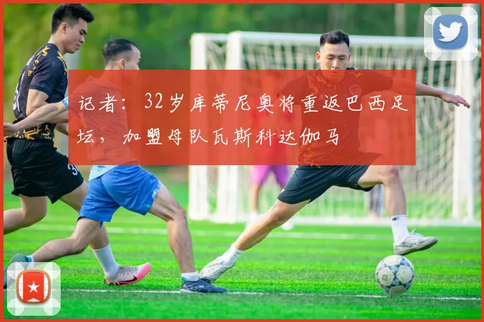 记者：32岁库蒂尼奥将重返巴西足坛，加盟母队瓦斯科达伽马