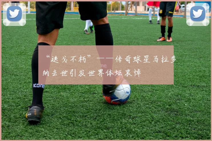 “迭戈不朽”——传奇球星马拉多纳去世引发世界体坛哀悼