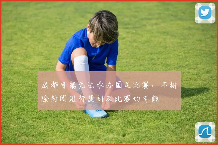 成都可能无法承办国足比赛，不排除封闭进行集训及比赛的可能