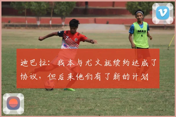 迪巴拉：我本与尤文就续约达成了协议，但后来他们有了新的计划