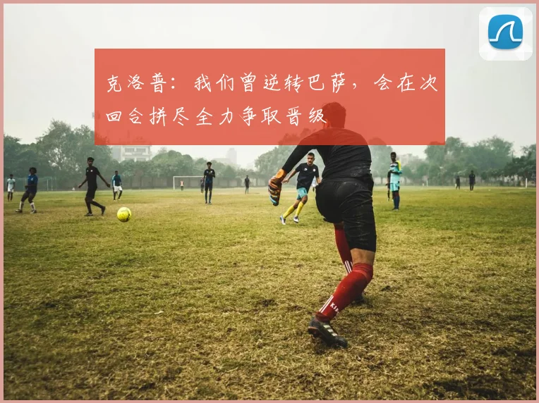 克洛普：我们曾逆转巴萨，会在次回合拼尽全力争取晋级