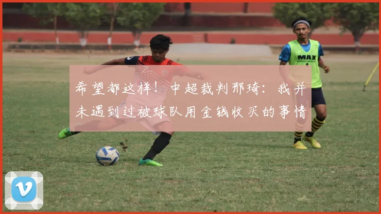 希望都这样！中超裁判邢琦：我并未遇到过被球队用金钱收买的事情