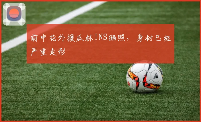 前申花外援瓜林INS晒照，身材已经严重走形