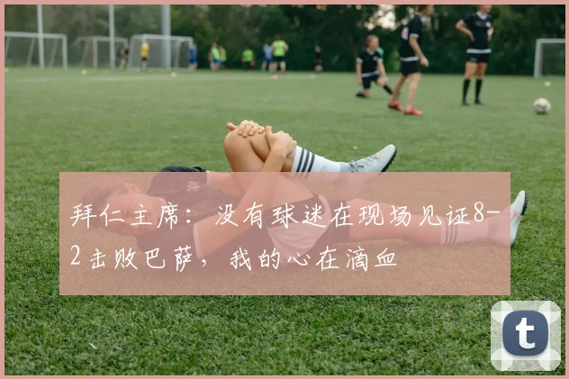 拜仁主席：没有球迷在现场见证8-2击败巴萨，我的心在滴血