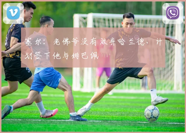 塞尔：老佛爷没有放弃哈兰德，计划签下他与姆巴佩