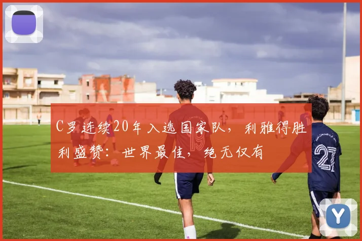 C罗连续20年入选国家队，利雅得胜利盛赞：世界最佳，绝无仅有