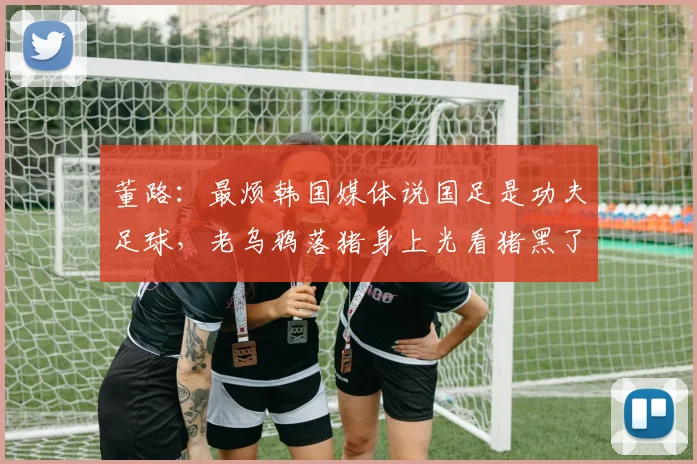 董路：最烦韩国媒体说国足是功夫足球，老乌鸦落猪身上光看猪黑了