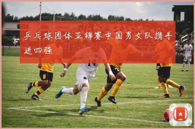 乒乓球团体亚锦赛中国男女队携手进四强