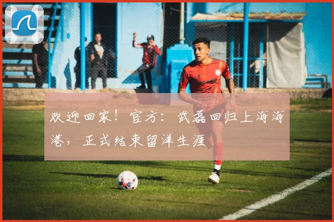 欢迎回家！官方：武磊回归上海海港，正式结束留洋生涯