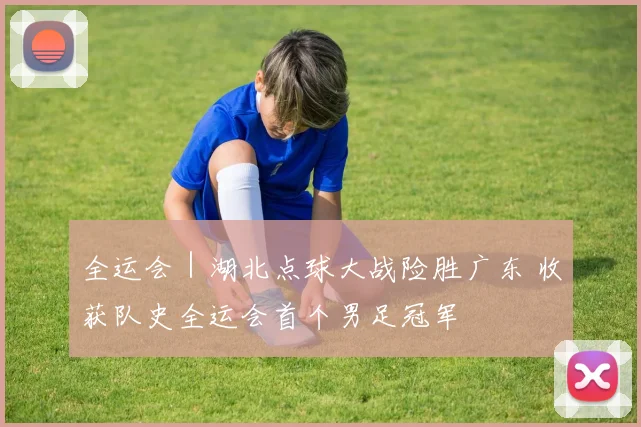 全运会｜湖北点球大战险胜广东 收获队史全运会首个男足冠军