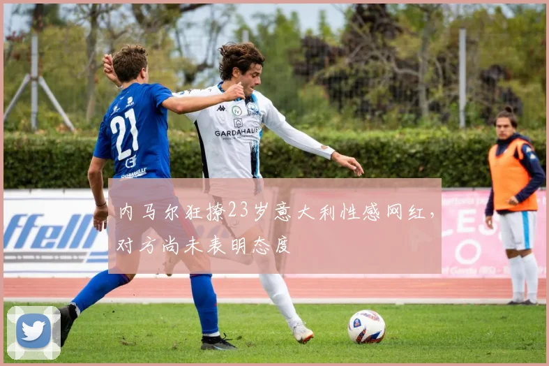 内马尔狂撩23岁意大利性感网红，对方尚未表明态度