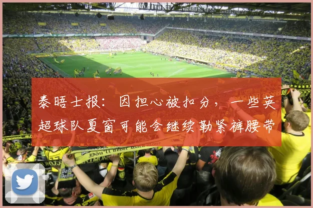 泰晤士报：因担心被扣分，一些英超球队夏窗可能会继续勒紧裤腰带