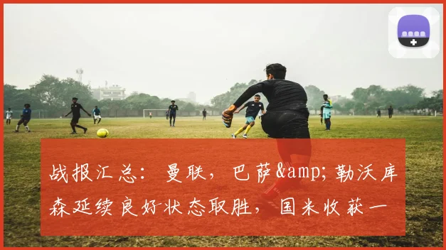 战报汇总：曼联，巴萨&勒沃库森延续良好状态取胜，国米收获一分