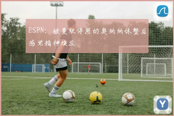 ESPN：被曼联停用的奥纳纳休整后感觉精神焕发