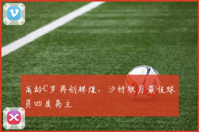 高龄C罗再创辉煌，沙特联月最佳球员四度易主