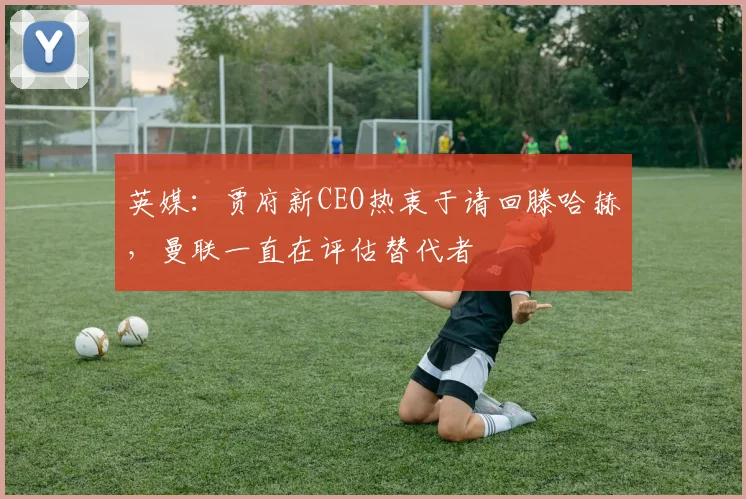 英媒：贾府新CEO热衷于请回滕哈赫，曼联一直在评估替代者