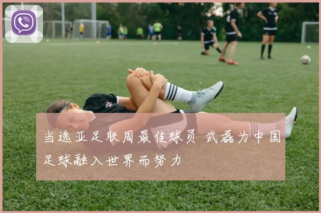 当选亚足联周最佳球员 武磊为中国足球融入世界而努力
