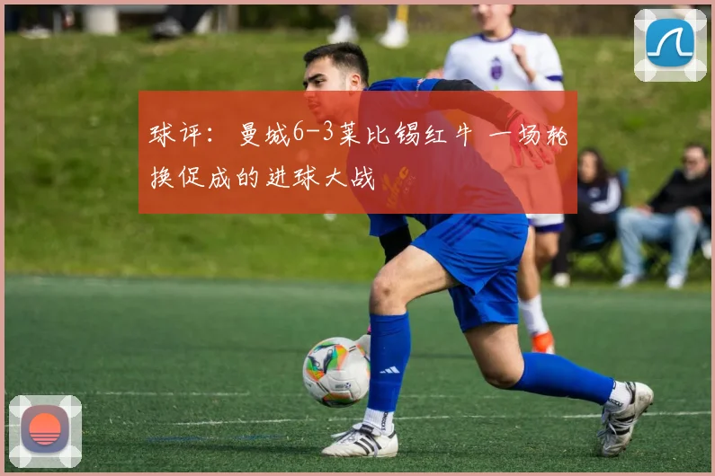 球评：曼城6-3莱比锡红牛 一场轮换促成的进球大战