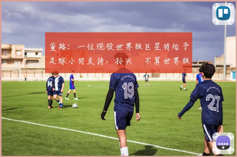 董路：一位现役世界级巨星将给予足球小将支持，孙兴慜不算世界级