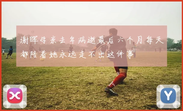 谢晖母亲去年病逝最后六个月每天都陪着她永远走不出这件事