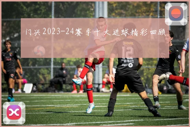 门兴2023-24赛季十大进球精彩回顾