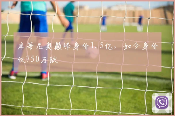 库蒂尼奥巅峰身价1.5亿，如今身价仅750万欧