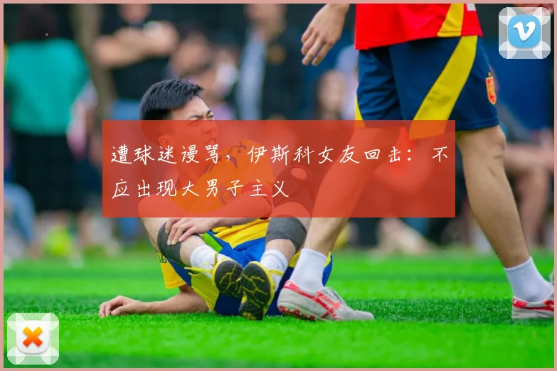 遭球迷谩骂，伊斯科女友回击：不应出现大男子主义