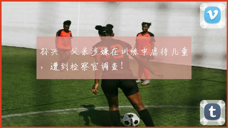 孙兴慜父亲涉嫌在训练中虐待儿童，遭到检察官调查！