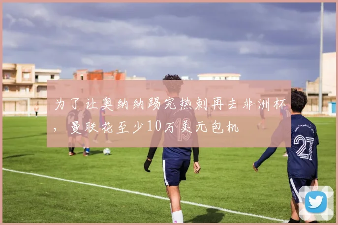 为了让奥纳纳踢完热刺再去非洲杯，曼联花至少10万美元包机