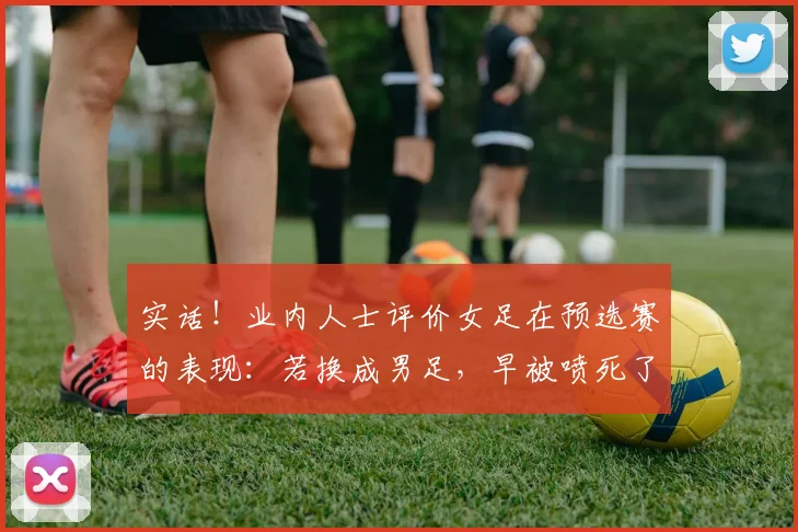 实话！业内人士评价女足在预选赛的表现：若换成男足，早被喷死了