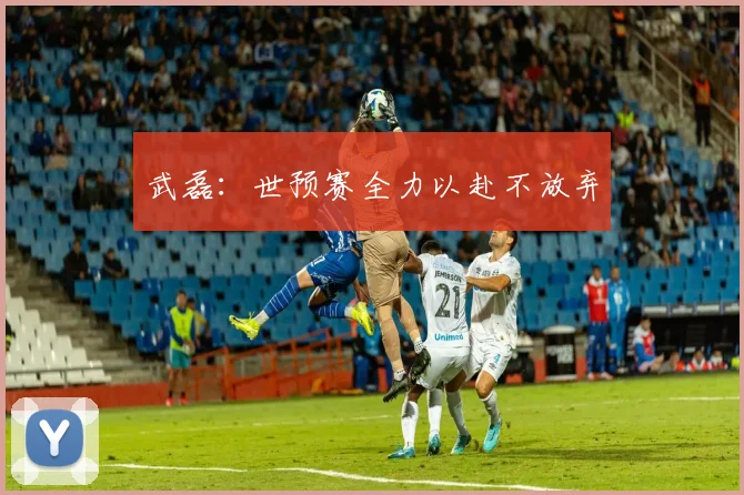 武磊：世预赛全力以赴不放弃